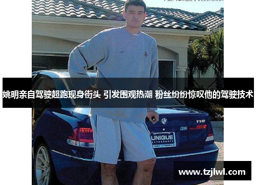 姚明亲自驾驶超跑现身街头 引发围观热潮 粉丝纷纷惊叹他的驾驶技术
