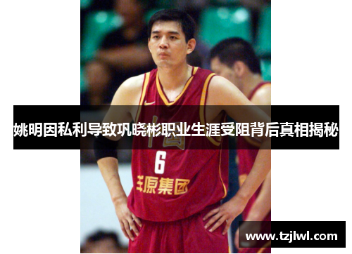 姚明因私利导致巩晓彬职业生涯受阻背后真相揭秘