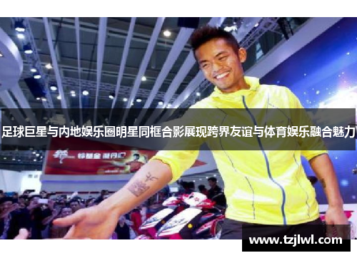 足球巨星与内地娱乐圈明星同框合影展现跨界友谊与体育娱乐融合魅力