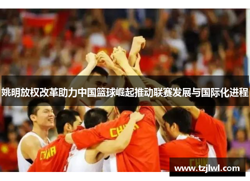 姚明放权改革助力中国篮球崛起推动联赛发展与国际化进程