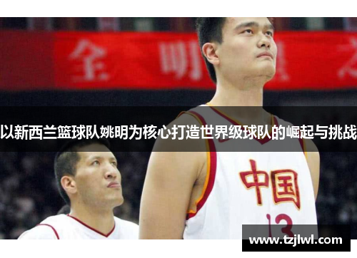 以新西兰篮球队姚明为核心打造世界级球队的崛起与挑战