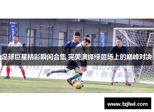 足球巨星精彩瞬间合集 完美演绎绿茵场上的巅峰对决