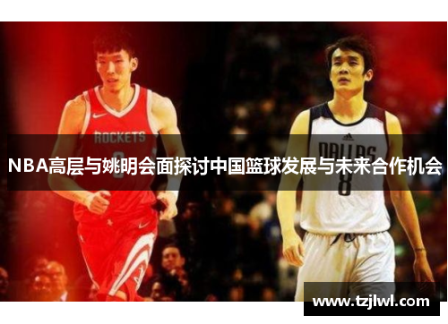 NBA高层与姚明会面探讨中国篮球发展与未来合作机会