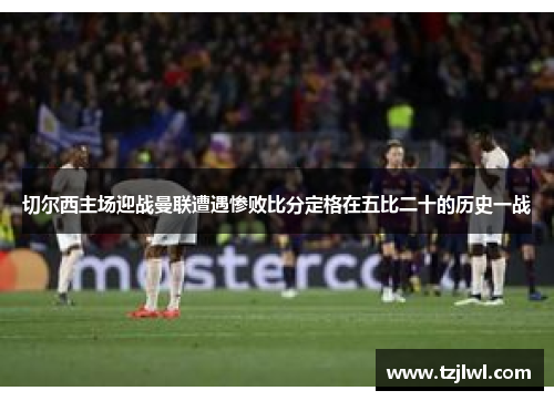 切尔西主场迎战曼联遭遇惨败比分定格在五比二十的历史一战