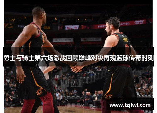 勇士与骑士第六场激战回顾巅峰对决再现篮球传奇时刻