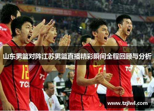 山东男篮对阵江苏男篮直播精彩瞬间全程回顾与分析