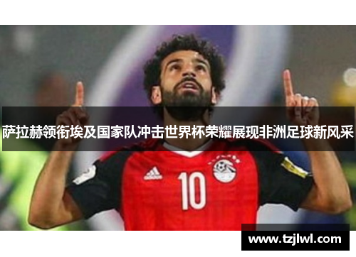 萨拉赫领衔埃及国家队冲击世界杯荣耀展现非洲足球新风采